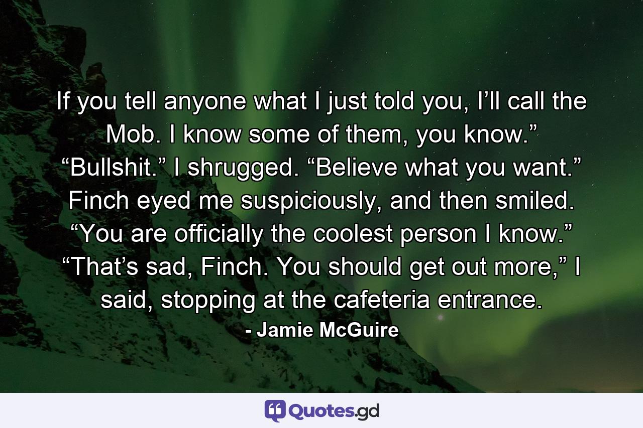 If you tell anyone what I just told you, I’ll call the Mob. I know some of them, you know.” “Bullshit.” I shrugged. “Believe what you want.” Finch eyed me suspiciously, and then smiled. “You are officially the coolest person I know.” “That’s sad, Finch. You should get out more,” I said, stopping at the cafeteria entrance. - Quote by Jamie McGuire