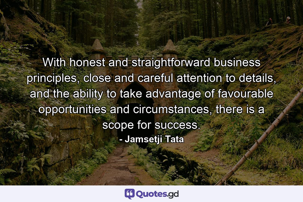 With honest and straightforward business principles, close and careful attention to details, and the ability to take advantage of favourable opportunities and circumstances, there is a scope for success. - Quote by Jamsetji Tata