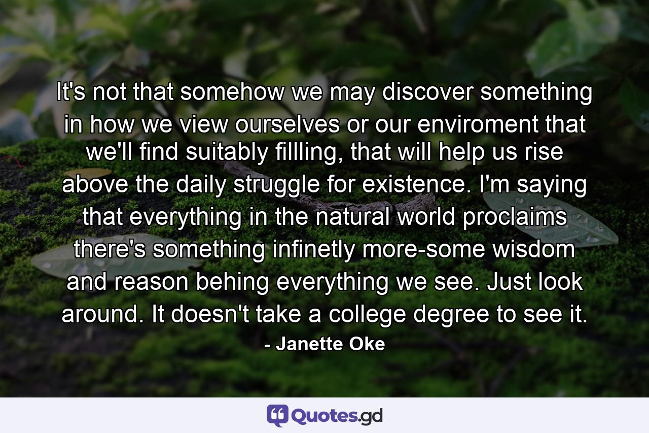 It's not that somehow we may discover something in how we view ourselves or our enviroment that we'll find suitably fillling, that will help us rise above the daily struggle for existence. I'm saying that everything in the natural world proclaims there's something infinetly more-some wisdom and reason behing everything we see. Just look around. It doesn't take a college degree to see it. - Quote by Janette Oke