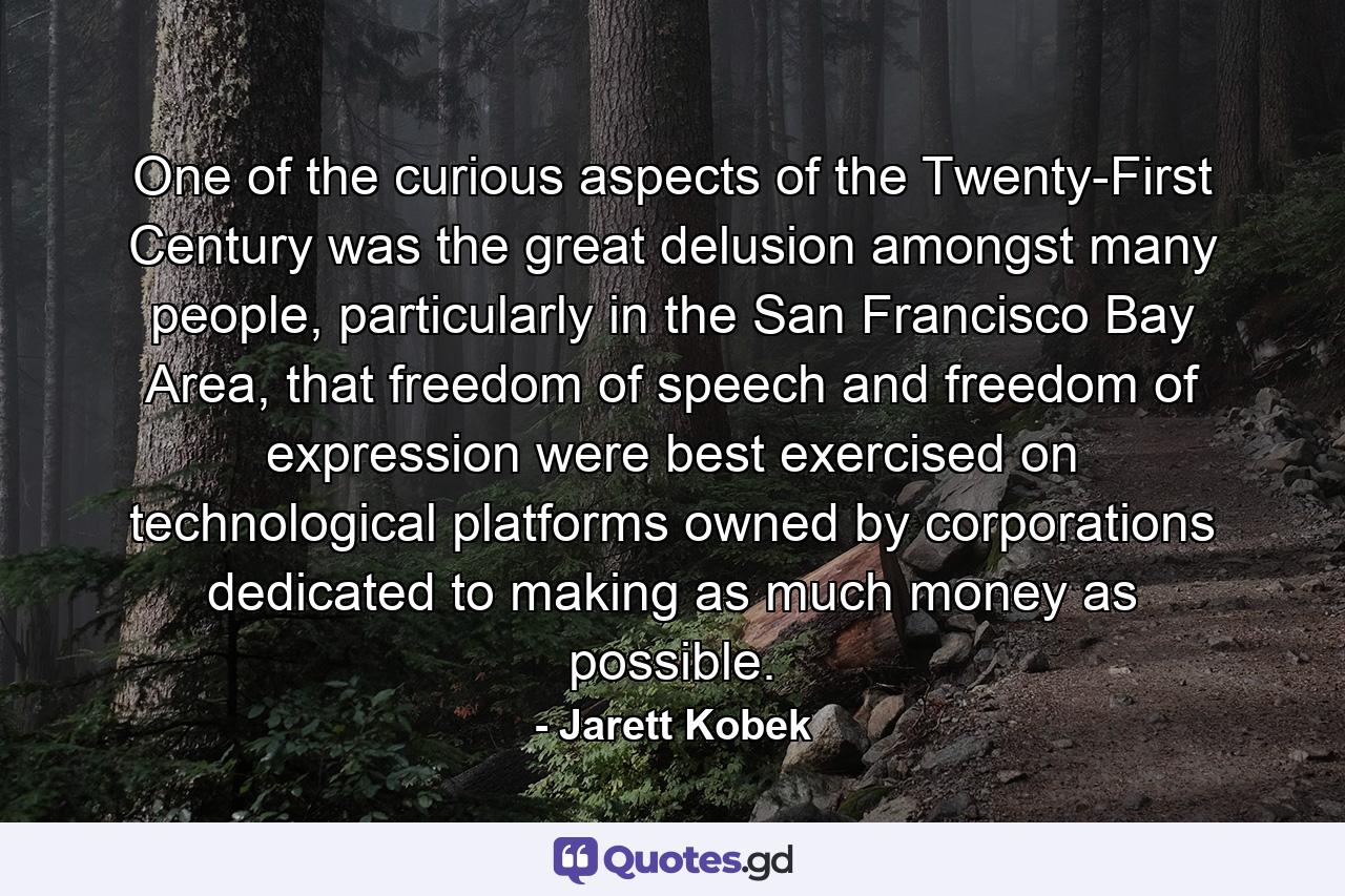 One of the curious aspects of the Twenty-First Century was the great delusion amongst many people, particularly in the San Francisco Bay Area, that freedom of speech and freedom of expression were best exercised on technological platforms owned by corporations dedicated to making as much money as possible. - Quote by Jarett Kobek