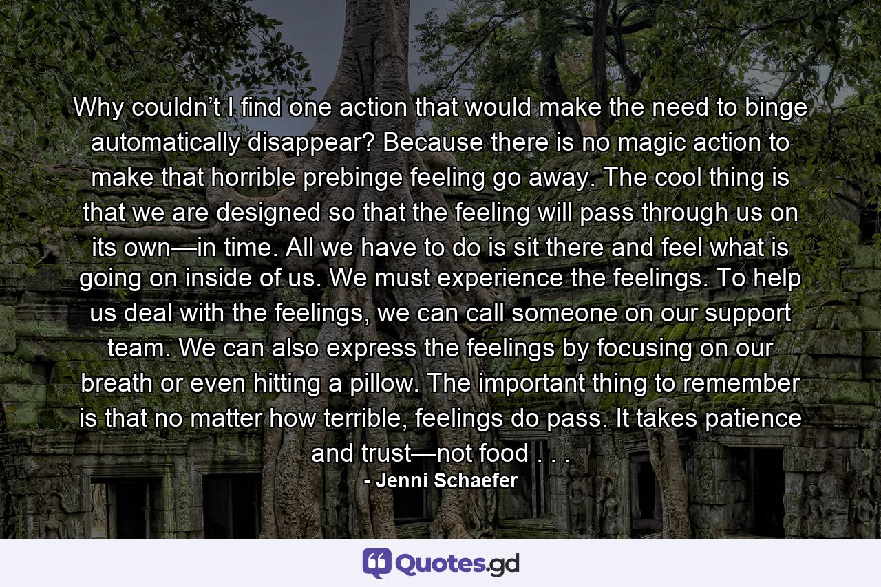 Why couldn’t I find one action that would make the need to binge automatically disappear? Because there is no magic action to make that horrible prebinge feeling go away. The cool thing is that we are designed so that the feeling will pass through us on its own—in time. All we have to do is sit there and feel what is going on inside of us. We must experience the feelings. To help us deal with the feelings, we can call someone on our support team. We can also express the feelings by focusing on our breath or even hitting a pillow. The important thing to remember is that no matter how terrible, feelings do pass. It takes patience and trust—not food . . . - Quote by Jenni Schaefer