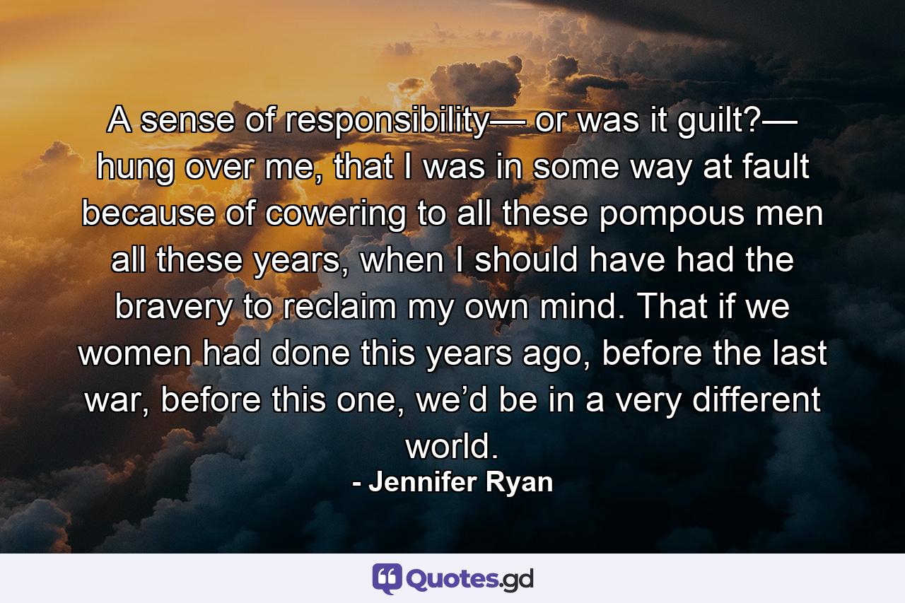 A sense of responsibility— or was it guilt?— hung over me, that I was in some way at fault because of cowering to all these pompous men all these years, when I should have had the bravery to reclaim my own mind. That if we women had done this years ago, before the last war, before this one, we’d be in a very different world. - Quote by Jennifer Ryan