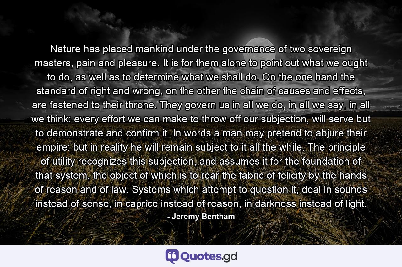 Nature has placed mankind under the governance of two sovereign masters, pain and pleasure. It is for them alone to point out what we ought to do, as well as to determine what we shall do. On the one hand the standard of right and wrong, on the other the chain of causes and effects, are fastened to their throne. They govern us in all we do, in all we say, in all we think: every effort we can make to throw off our subjection, will serve but to demonstrate and confirm it. In words a man may pretend to abjure their empire: but in reality he will remain subject to it all the while. The principle of utility recognizes this subjection, and assumes it for the foundation of that system, the object of which is to rear the fabric of felicity by the hands of reason and of law. Systems which attempt to question it, deal in sounds instead of sense, in caprice instead of reason, in darkness instead of light. - Quote by Jeremy Bentham