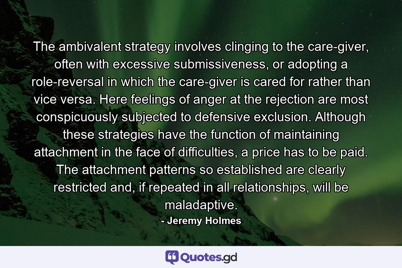 The ambivalent strategy involves clinging to the care-giver, often with excessive submissiveness, or adopting a role-reversal in which the care-giver is cared for rather than vice versa. Here feelings of anger at the rejection are most conspicuously subjected to defensive exclusion. Although these strategies have the function of maintaining attachment in the face of difficulties, a price has to be paid. The attachment patterns so established are clearly restricted and, if repeated in all relationships, will be maladaptive. - Quote by Jeremy Holmes