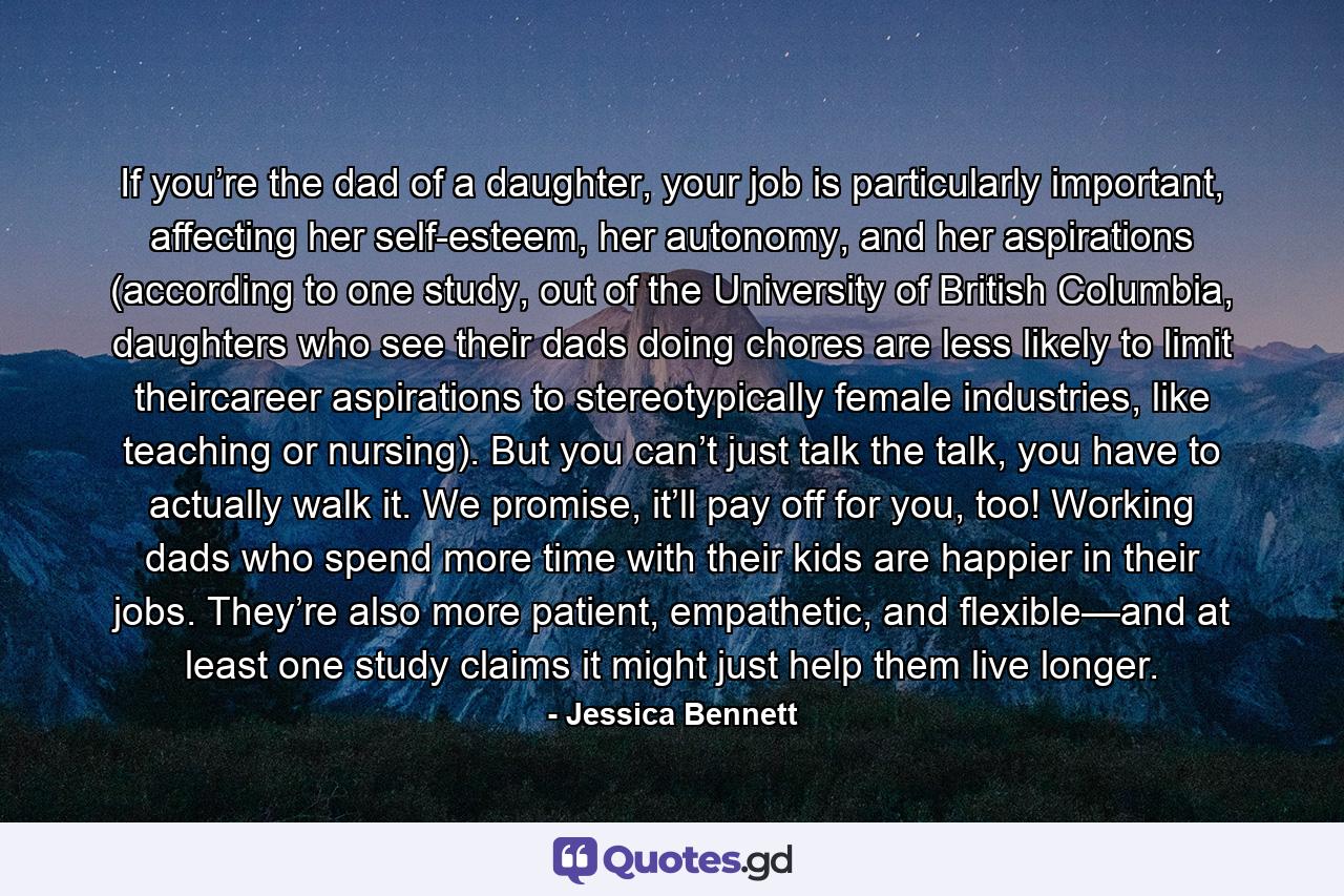 If you’re the dad of a daughter, your job is particularly important, affecting her self-esteem, her autonomy, and her aspirations (according to one study, out of the University of British Columbia, daughters who see their dads doing chores are less likely to limit theircareer aspirations to stereotypically female industries, like teaching or nursing). But you can’t just talk the talk, you have to actually walk it. We promise, it’ll pay off for you, too! Working dads who spend more time with their kids are happier in their jobs. They’re also more patient, empathetic, and flexible—and at least one study claims it might just help them live longer. - Quote by Jessica Bennett