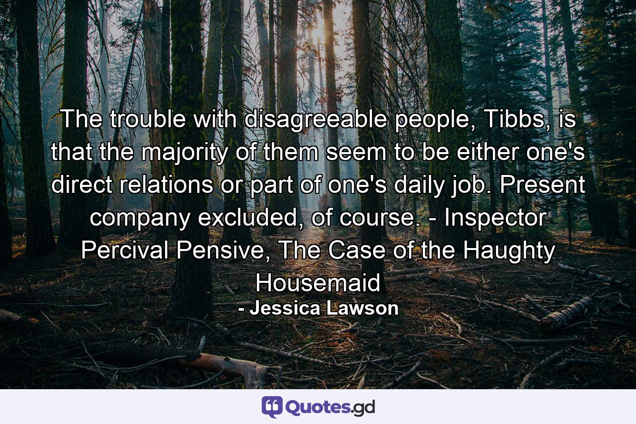 The trouble with disagreeable people, Tibbs, is that the majority of them seem to be either one's direct relations or part of one's daily job. Present company excluded, of course. - Inspector Percival Pensive, The Case of the Haughty Housemaid - Quote by Jessica Lawson