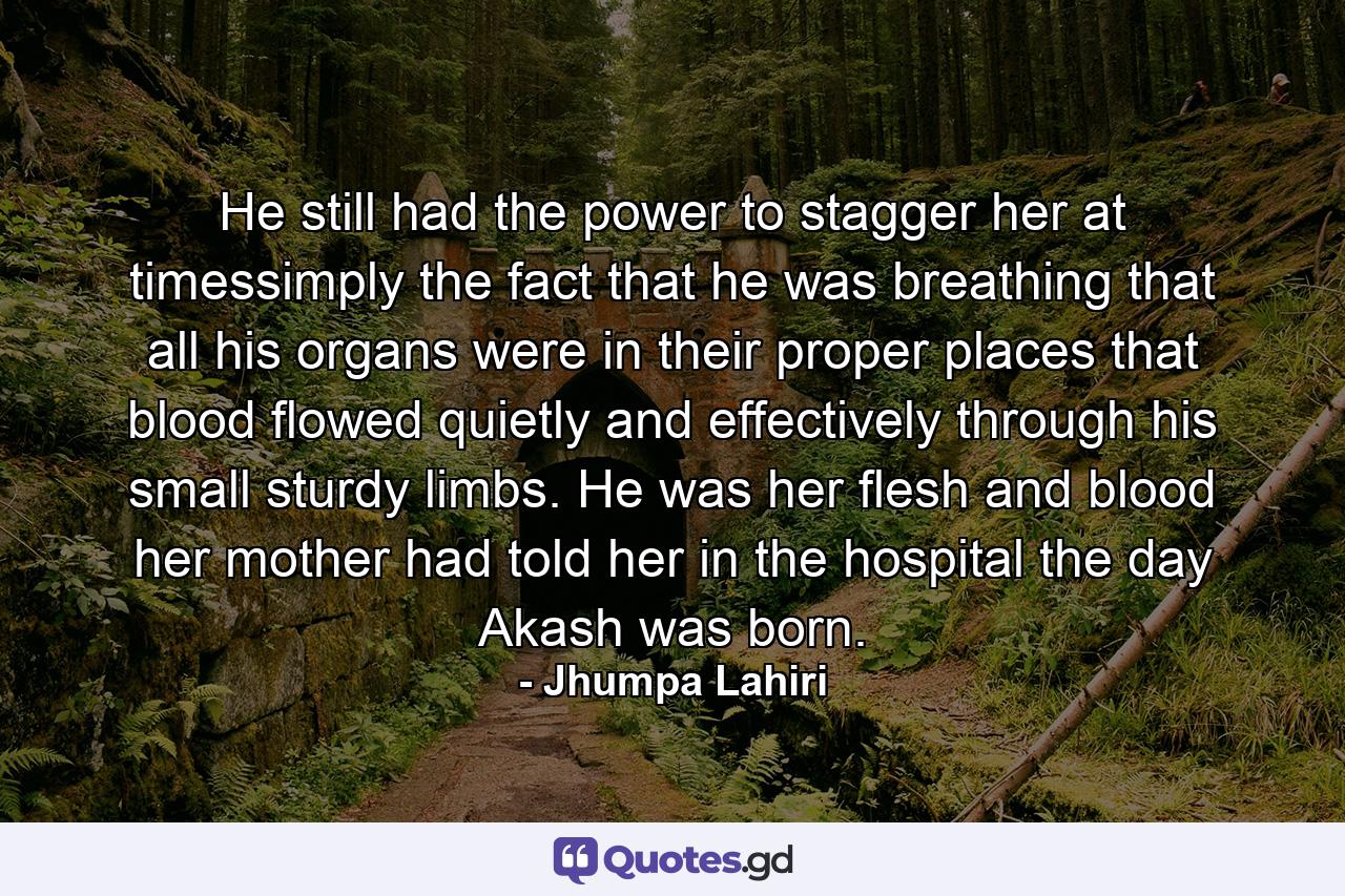 He still had the power to stagger her at timessimply the fact that he was breathing that all his organs were in their proper places that blood flowed quietly and effectively through his small sturdy limbs. He was her flesh and blood her mother had told her in the hospital the day Akash was born. - Quote by Jhumpa Lahiri