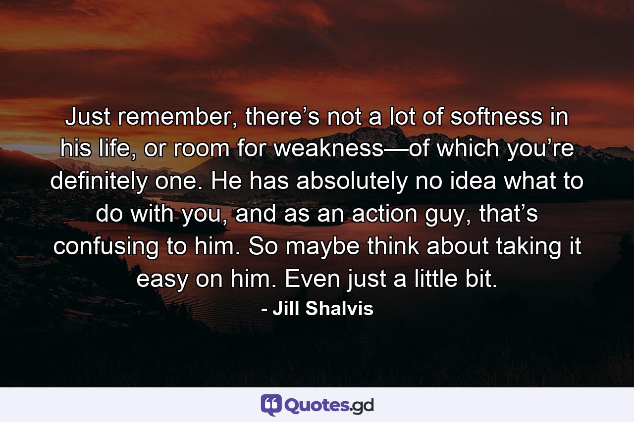 Just remember, there’s not a lot of softness in his life, or room for weakness—of which you’re definitely one. He has absolutely no idea what to do with you, and as an action guy, that’s confusing to him. So maybe think about taking it easy on him. Even just a little bit. - Quote by Jill Shalvis