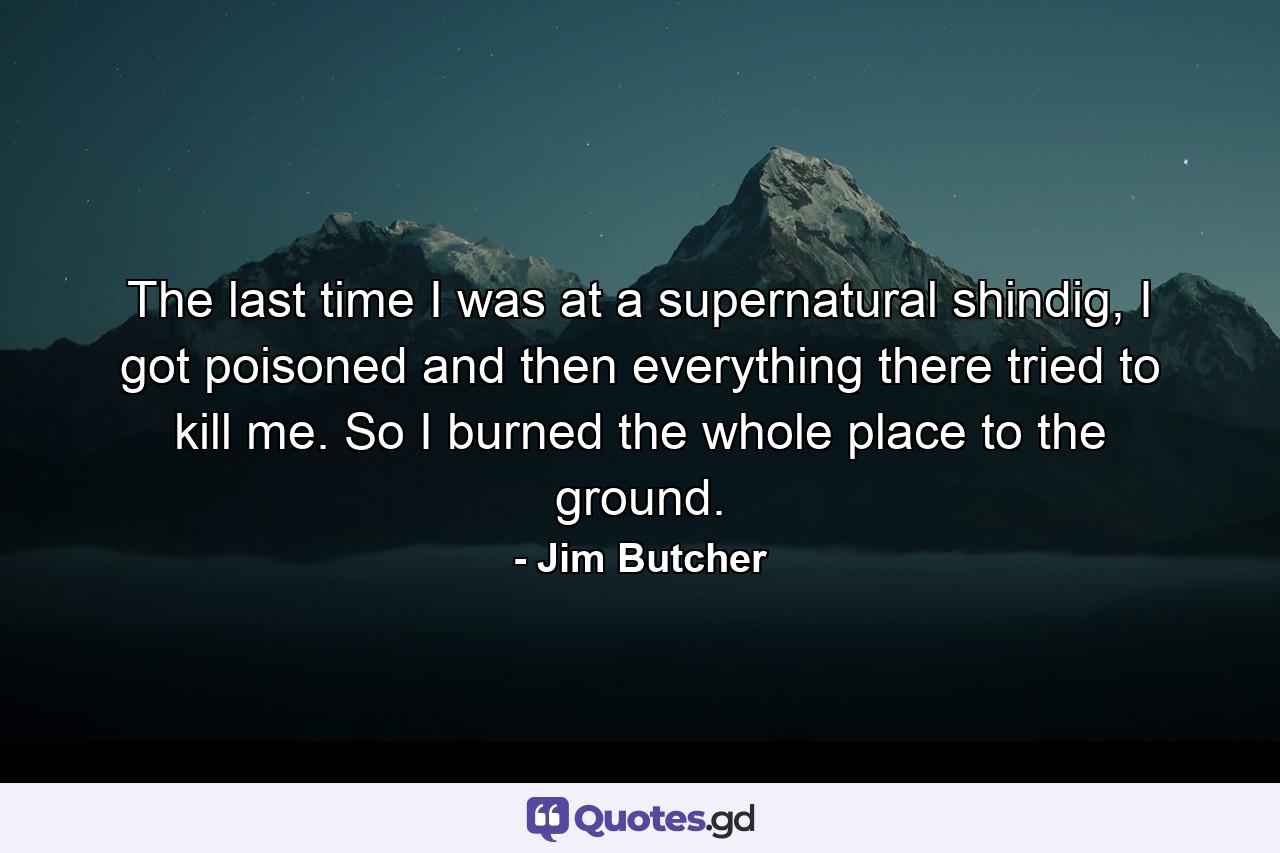 The last time I was at a supernatural shindig, I got poisoned and then everything there tried to kill me. So I burned the whole place to the ground. - Quote by Jim Butcher