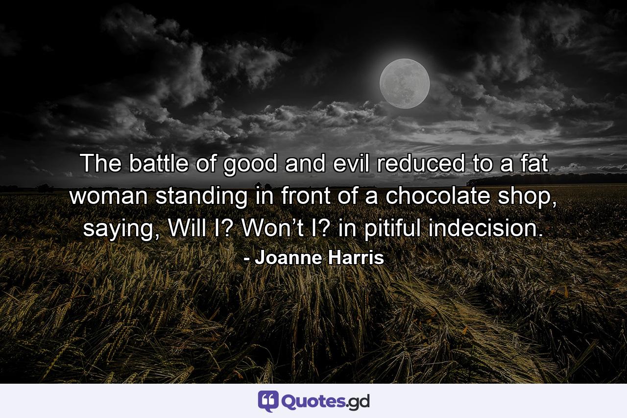 The battle of good and evil reduced to a fat woman standing in front of a chocolate shop, saying, Will I? Won’t I? in pitiful indecision. - Quote by Joanne Harris