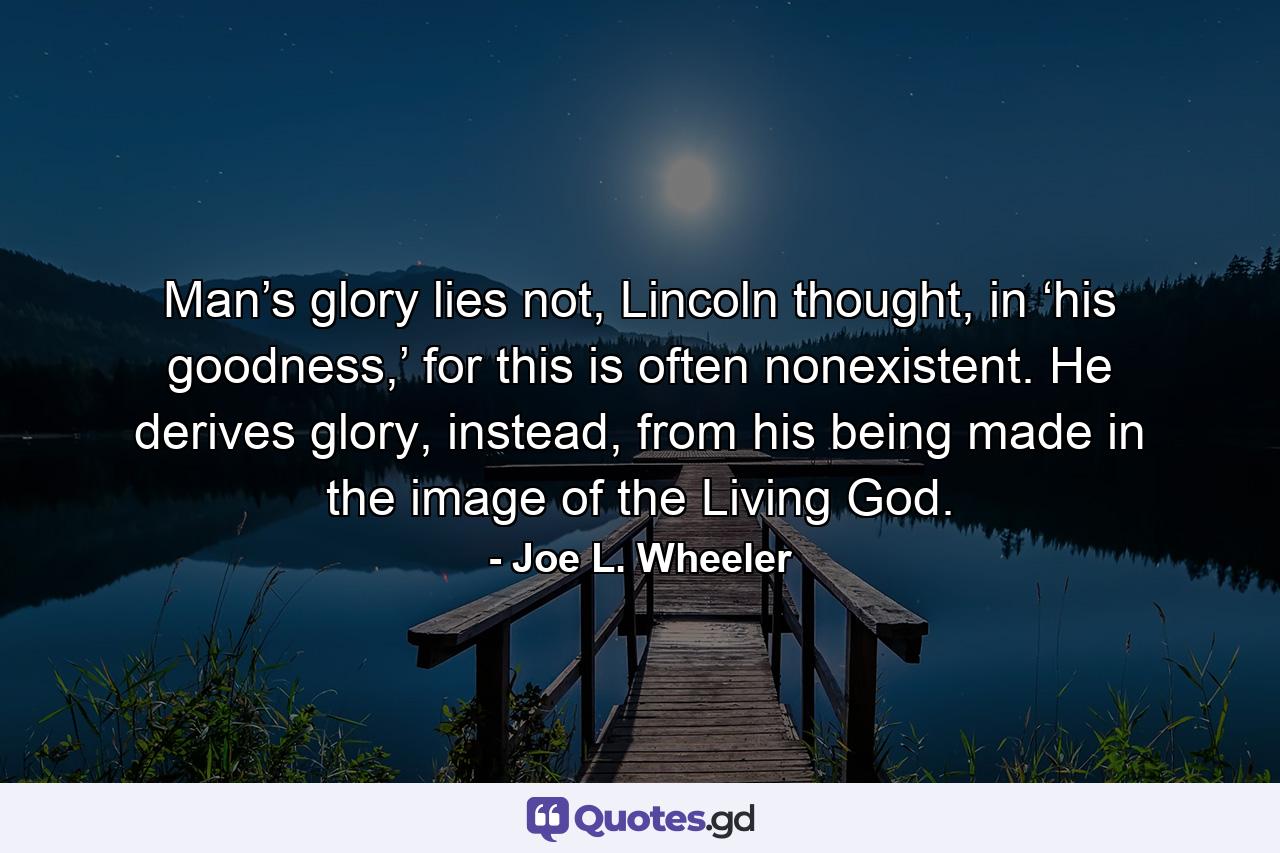 Man’s glory lies not, Lincoln thought, in ‘his goodness,’ for this is often nonexistent. He derives glory, instead, from his being made in the image of the Living God. - Quote by Joe L. Wheeler