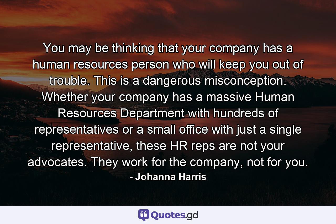 You may be thinking that your company has a human resources person who will keep you out of trouble. This is a dangerous misconception. Whether your company has a massive Human Resources Department with hundreds of representatives or a small office with just a single representative, these HR reps are not your advocates. They work for the company, not for you. - Quote by Johanna Harris