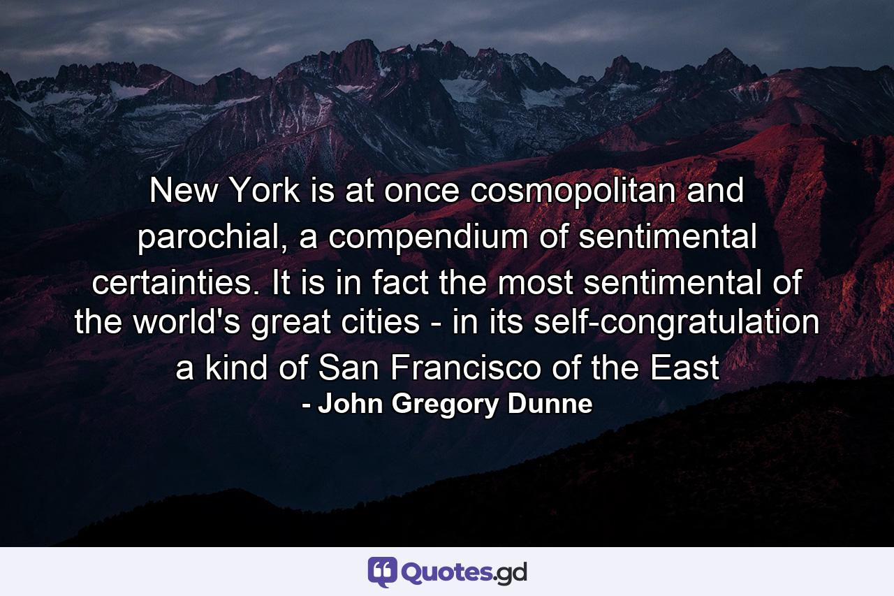 New York is at once cosmopolitan and parochial, a compendium of sentimental certainties. It is in fact the most sentimental of the world's great cities - in its self-congratulation a kind of San Francisco of the East - Quote by John Gregory Dunne