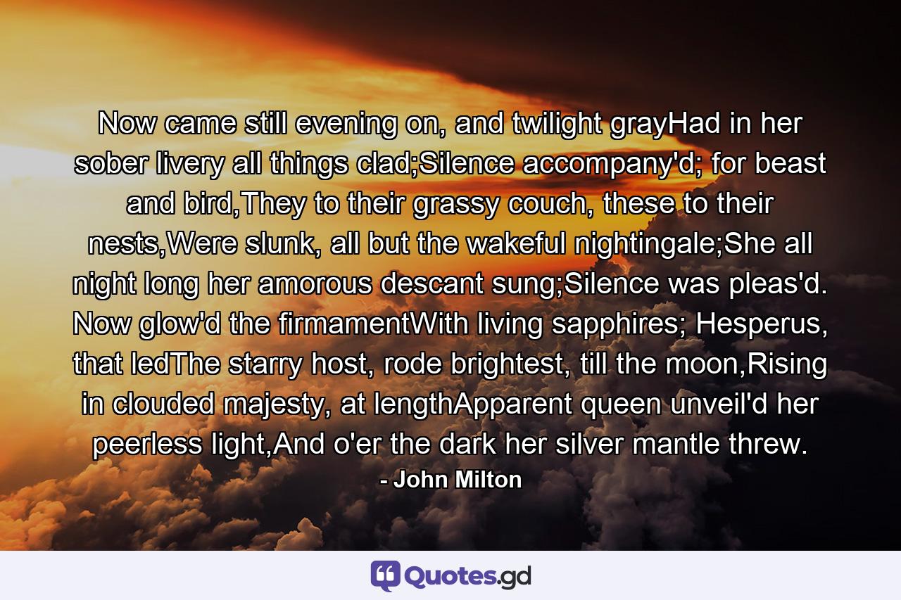 Now came still evening on, and twilight grayHad in her sober livery all things clad;Silence accompany'd; for beast and bird,They to their grassy couch, these to their nests,Were slunk, all but the wakeful nightingale;She all night long her amorous descant sung;Silence was pleas'd. Now glow'd the firmamentWith living sapphires; Hesperus, that ledThe starry host, rode brightest, till the moon,Rising in clouded majesty, at lengthApparent queen unveil'd her peerless light,And o'er the dark her silver mantle threw. - Quote by John Milton