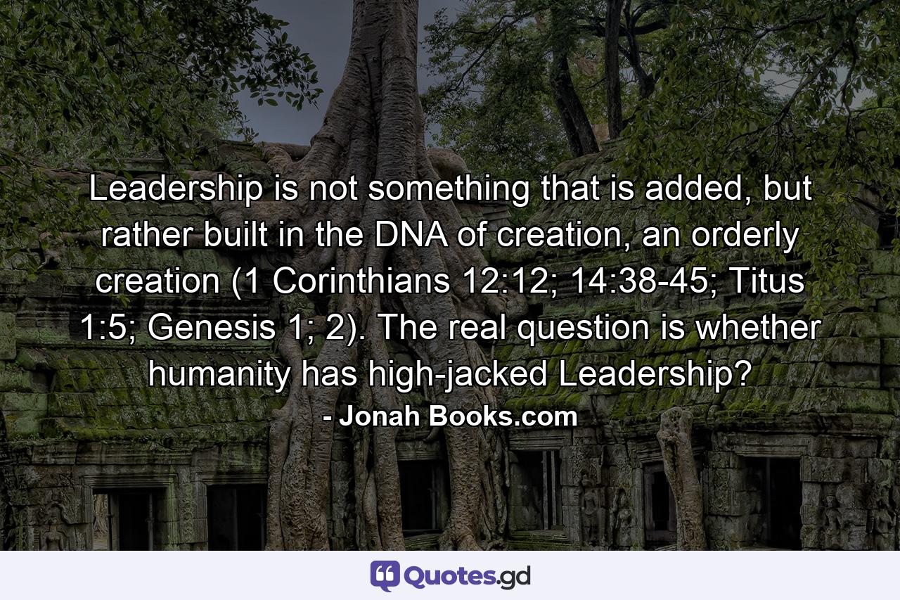 Leadership is not something that is added, but rather built in the DNA of creation, an orderly creation (1 Corinthians 12:12; 14:38-45; Titus 1:5; Genesis 1; 2). The real question is whether humanity has high-jacked Leadership? - Quote by Jonah Books.com