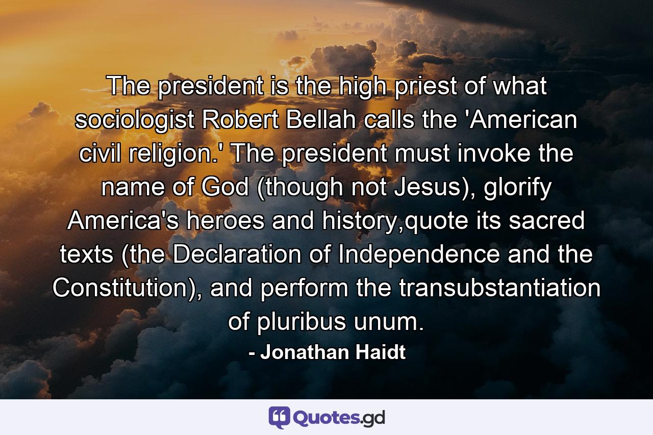 The president is the high priest of what sociologist Robert Bellah calls the 'American civil religion.' The president must invoke the name of God (though not Jesus), glorify America's heroes and history,quote its sacred texts (the Declaration of Independence and the Constitution), and perform the transubstantiation of pluribus unum. - Quote by Jonathan Haidt