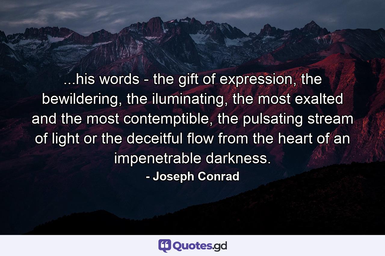 ...his words - the gift of expression, the bewildering, the iluminating, the most exalted and the most contemptible, the pulsating stream of light or the deceitful flow from the heart of an impenetrable darkness. - Quote by Joseph Conrad