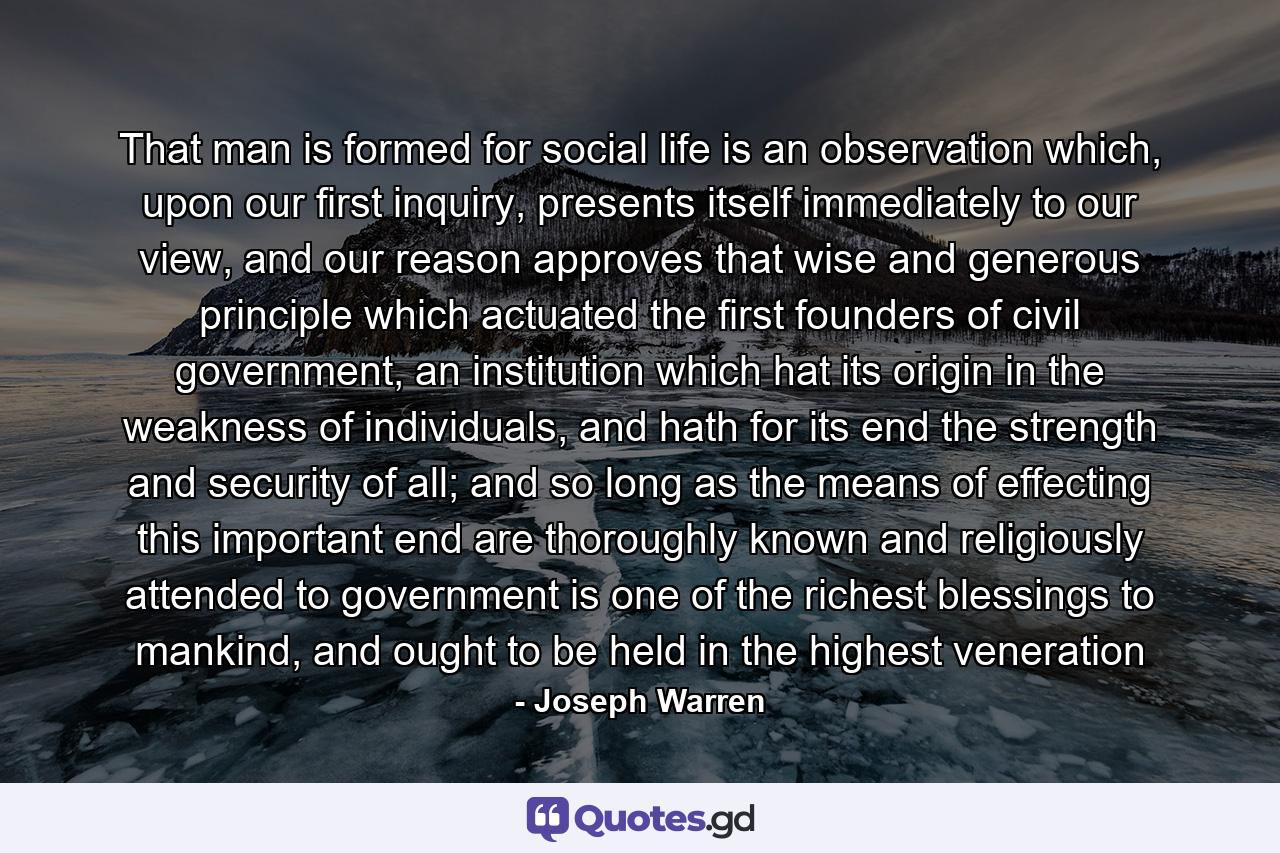 That man is formed for social life is an observation which, upon our first inquiry, presents itself immediately to our view, and our reason approves that wise and generous principle which actuated the first founders of civil government, an institution which hat its origin in the weakness of individuals, and hath for its end the strength and security of all; and so long as the means of effecting this important end are thoroughly known and religiously attended to government is one of the richest blessings to mankind, and ought to be held in the highest veneration - Quote by Joseph Warren