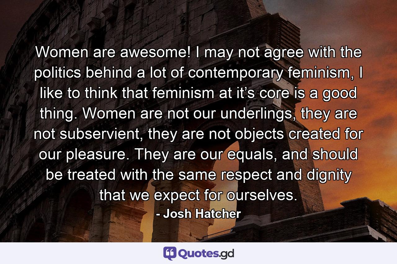 Women are awesome! I may not agree with the politics behind a lot of contemporary feminism, I like to think that feminism at it’s core is a good thing. Women are not our underlings, they are not subservient, they are not objects created for our pleasure. They are our equals, and should be treated with the same respect and dignity that we expect for ourselves. - Quote by Josh Hatcher