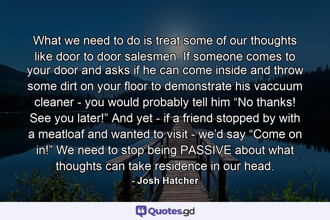 What we need to do is treat some of our thoughts like door to door salesmen. If someone comes to your door and asks if he can come inside and throw some dirt on your floor to demonstrate his vaccuum cleaner - you would probably tell him “No thanks! See you later!” And yet - if a friend stopped by with a meatloaf and wanted to visit - we’d say “Come on in!” We need to stop being PASSIVE about what thoughts can take residence in our head. - Quote by Josh Hatcher