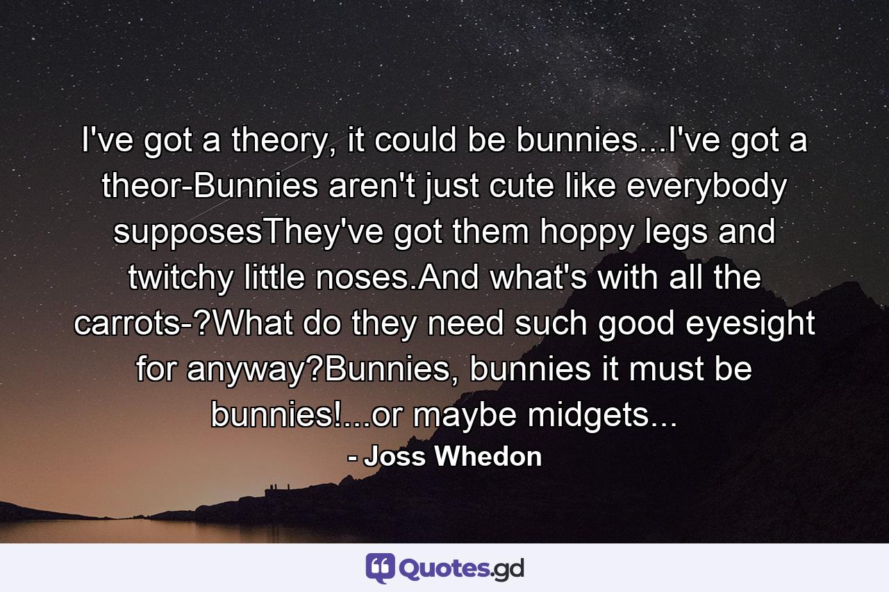 I've got a theory, it could be bunnies...I've got a theor-Bunnies aren't just cute like everybody supposesThey've got them hoppy legs and twitchy little noses.And what's with all the carrots-?What do they need such good eyesight for anyway?Bunnies, bunnies it must be bunnies!...or maybe midgets... - Quote by Joss Whedon