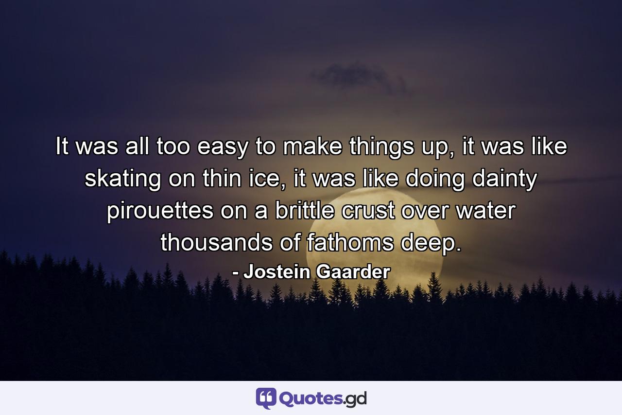 It was all too easy to make things up, it was like skating on thin ice, it was like doing dainty pirouettes on a brittle crust over water thousands of fathoms deep. - Quote by Jostein Gaarder