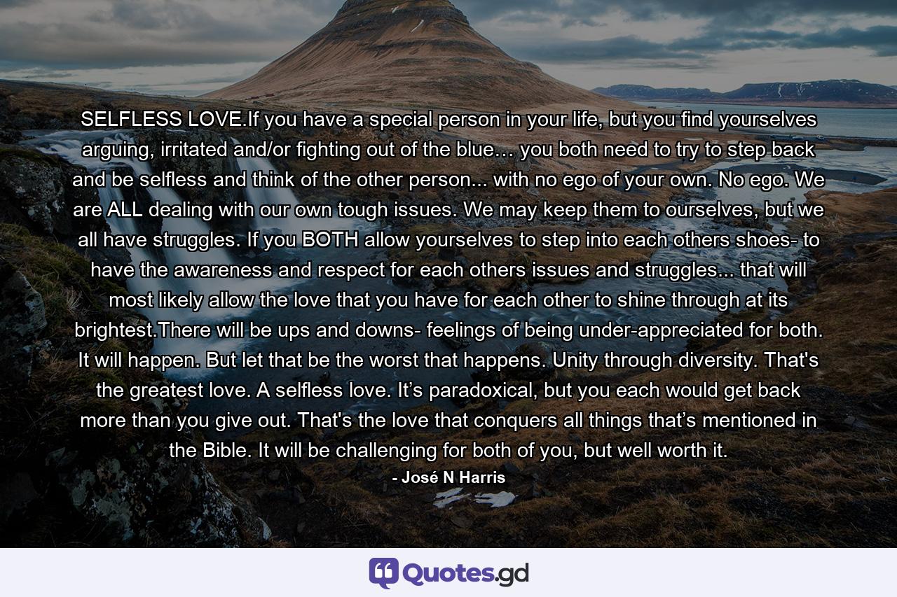 SELFLESS LOVE.If you have a special person in your life, but you find yourselves arguing, irritated and/or fighting out of the blue… you both need to try to step back and be selfless and think of the other person... with no ego of your own. No ego. We are ALL dealing with our own tough issues. We may keep them to ourselves, but we all have struggles. If you BOTH allow yourselves to step into each others shoes- to have the awareness and respect for each others issues and struggles... that will most likely allow the love that you have for each other to shine through at its brightest.There will be ups and downs- feelings of being under-appreciated for both. It will happen. But let that be the worst that happens. Unity through diversity. That's the greatest love. A selfless love. It’s paradoxical, but you each would get back more than you give out. That's the love that conquers all things that’s mentioned in the Bible. It will be challenging for both of you, but well worth it. - Quote by José N Harris