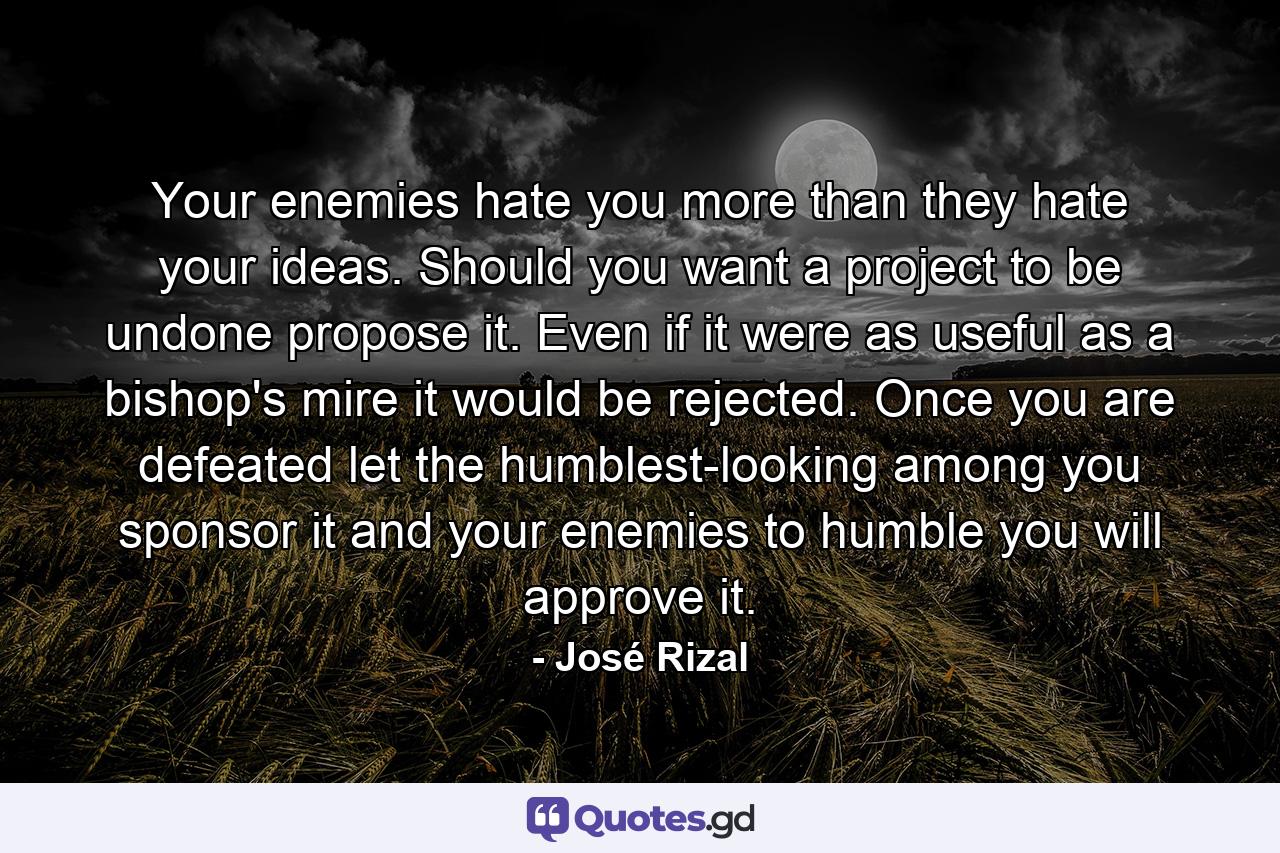 Your enemies hate you more than they hate your ideas. Should you want a project to be undone propose it. Even if it were as useful as a bishop's mire it would be rejected. Once you are defeated let the humblest-looking among you sponsor it and your enemies to humble you will approve it. - Quote by José Rizal