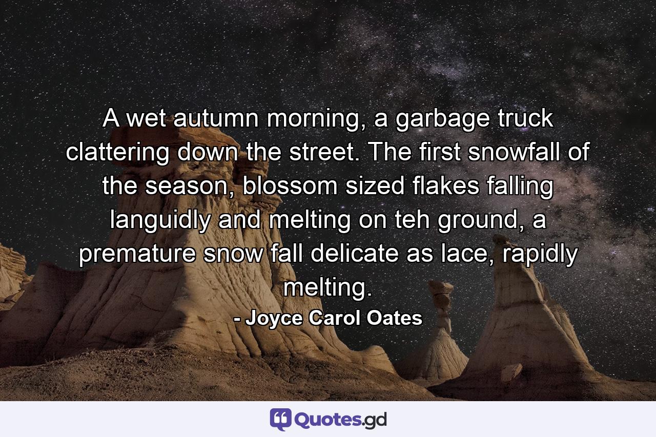 A wet autumn morning, a garbage truck clattering down the street. The first snowfall of the season, blossom sized flakes falling languidly and melting on teh ground, a premature snow fall delicate as lace, rapidly melting. - Quote by Joyce Carol Oates