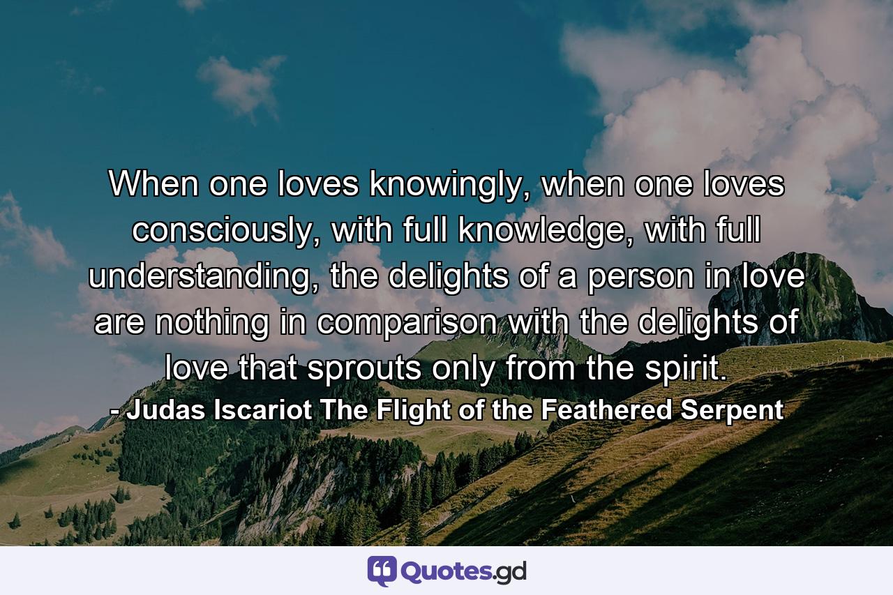 When one loves knowingly, when one loves consciously, with full knowledge, with full understanding, the delights of a person in love are nothing in comparison with the delights of love that sprouts only from the spirit. - Quote by Judas Iscariot The Flight of the Feathered Serpent