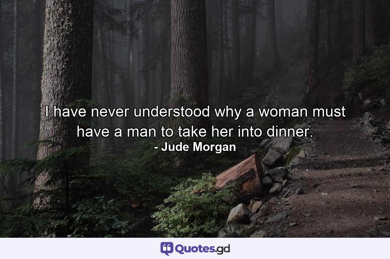 I have never understood why a woman must have a man to take her into dinner. - Quote by Jude Morgan
