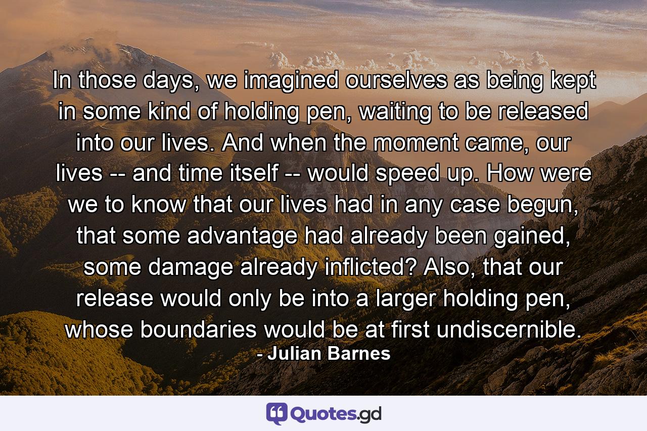 In those days, we imagined ourselves as being kept in some kind of holding pen, waiting to be released into our lives. And when the moment came, our lives -- and time itself -- would speed up. How were we to know that our lives had in any case begun, that some advantage had already been gained, some damage already inflicted? Also, that our release would only be into a larger holding pen, whose boundaries would be at first undiscernible. - Quote by Julian Barnes