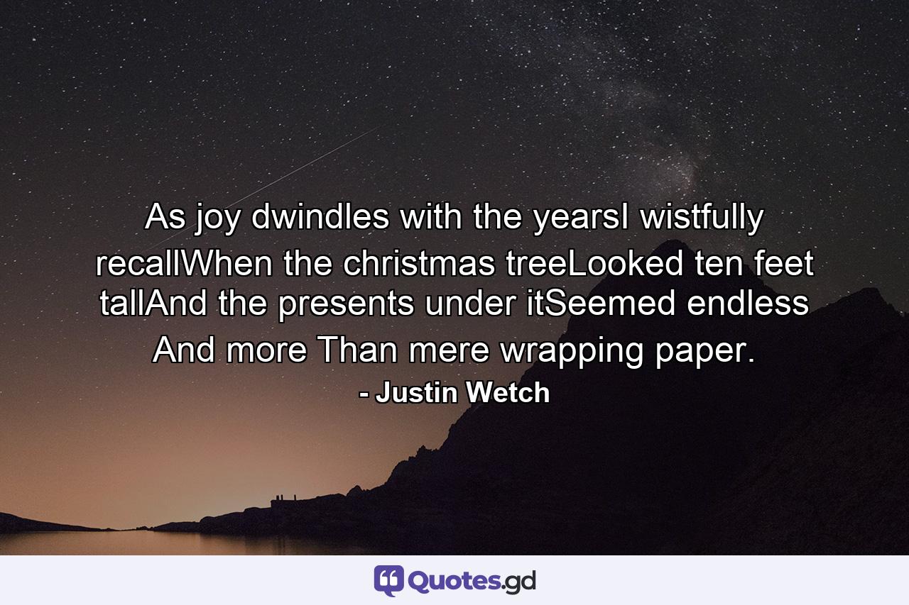 As joy dwindles with the yearsI wistfully recallWhen the christmas treeLooked ten feet tallAnd the presents under itSeemed endless And more Than mere wrapping paper. - Quote by Justin Wetch