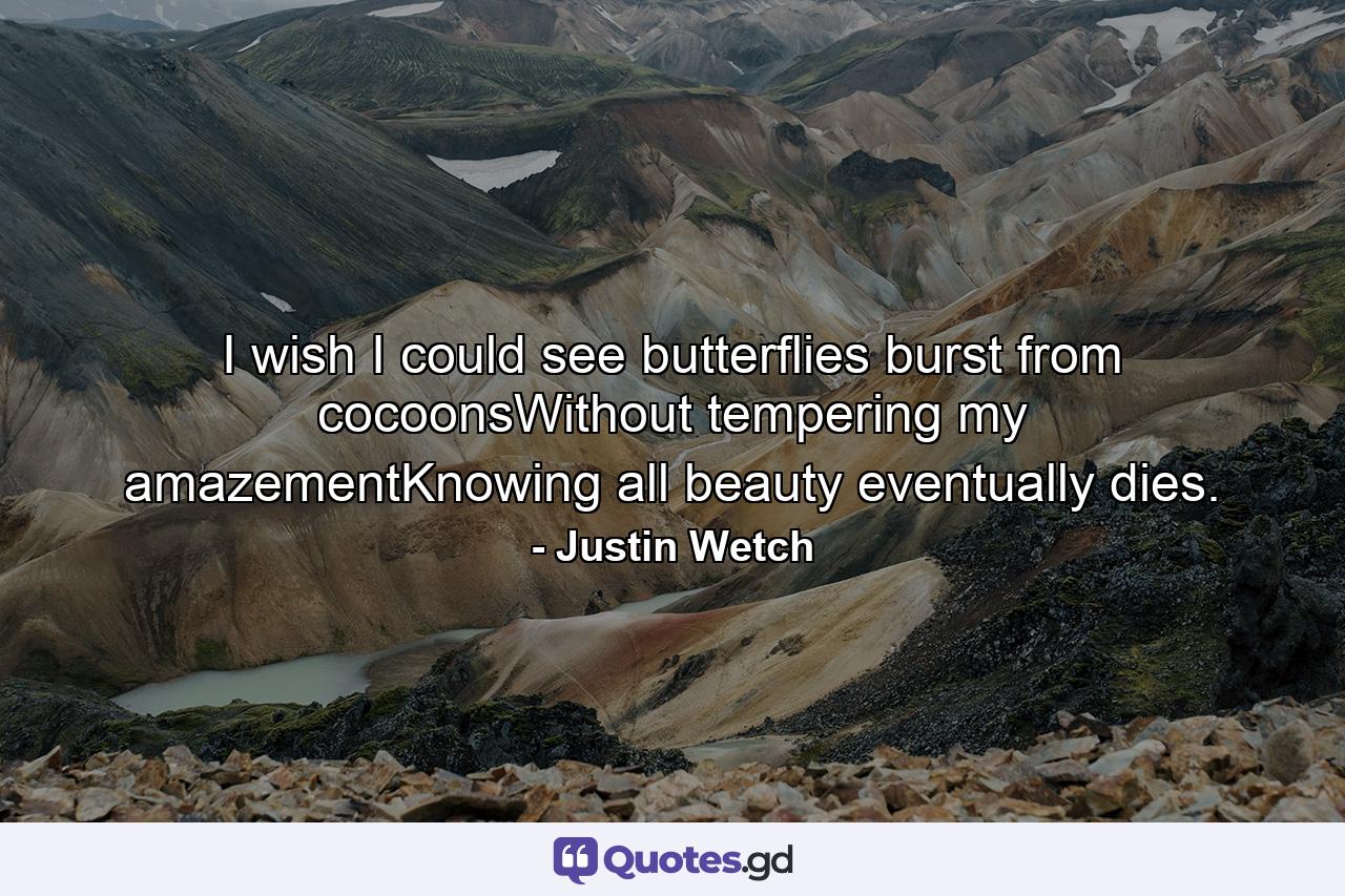 I wish I could see butterflies burst from cocoonsWithout tempering my amazementKnowing all beauty eventually dies. - Quote by Justin Wetch