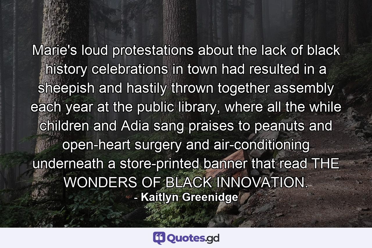 Marie's loud protestations about the lack of black history celebrations in town had resulted in a sheepish and hastily thrown together assembly each year at the public library, where all the while children and Adia sang praises to peanuts and open-heart surgery and air-conditioning underneath a store-printed banner that read THE WONDERS OF BLACK INNOVATION. - Quote by Kaitlyn Greenidge