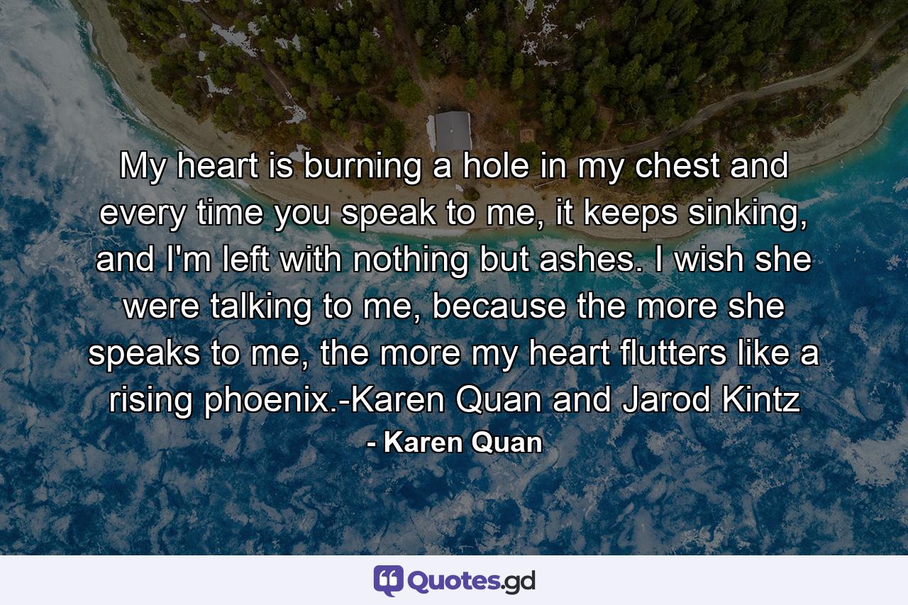 My heart is burning a hole in my chest and every time you speak to me, it keeps sinking, and I'm left with nothing but ashes. I wish she were talking to me, because the more she speaks to me, the more my heart flutters like a rising phoenix.-Karen Quan and Jarod Kintz - Quote by Karen Quan