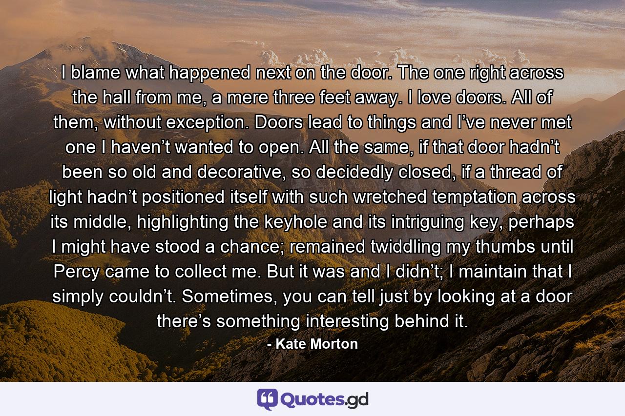 I blame what happened next on the door. The one right across the hall from me, a mere three feet away. I love doors. All of them, without exception. Doors lead to things and I’ve never met one I haven’t wanted to open. All the same, if that door hadn’t been so old and decorative, so decidedly closed, if a thread of light hadn’t positioned itself with such wretched temptation across its middle, highlighting the keyhole and its intriguing key, perhaps I might have stood a chance; remained twiddling my thumbs until Percy came to collect me. But it was and I didn’t; I maintain that I simply couldn’t. Sometimes, you can tell just by looking at a door there’s something interesting behind it. - Quote by Kate Morton