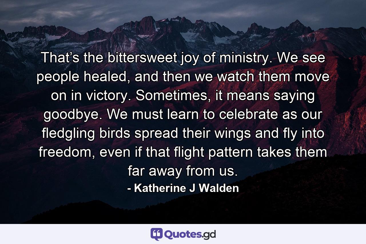 That’s the bittersweet joy of ministry. We see people healed, and then we watch them move on in victory. Sometimes, it means saying goodbye. We must learn to celebrate as our fledgling birds spread their wings and fly into freedom, even if that flight pattern takes them far away from us. - Quote by Katherine J Walden