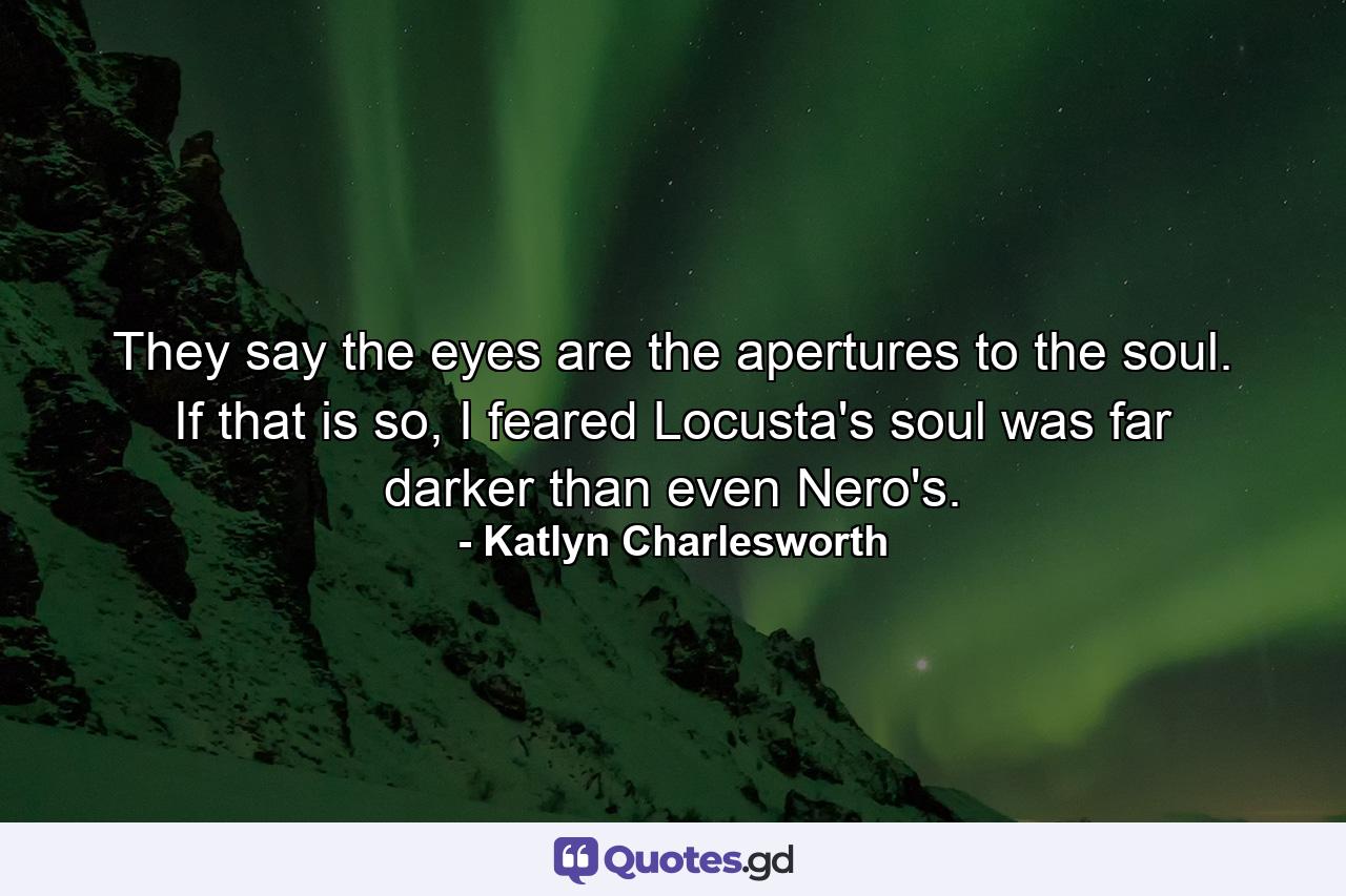 They say the eyes are the apertures to the soul. If that is so, I feared Locusta's soul was far darker than even Nero's. - Quote by Katlyn Charlesworth