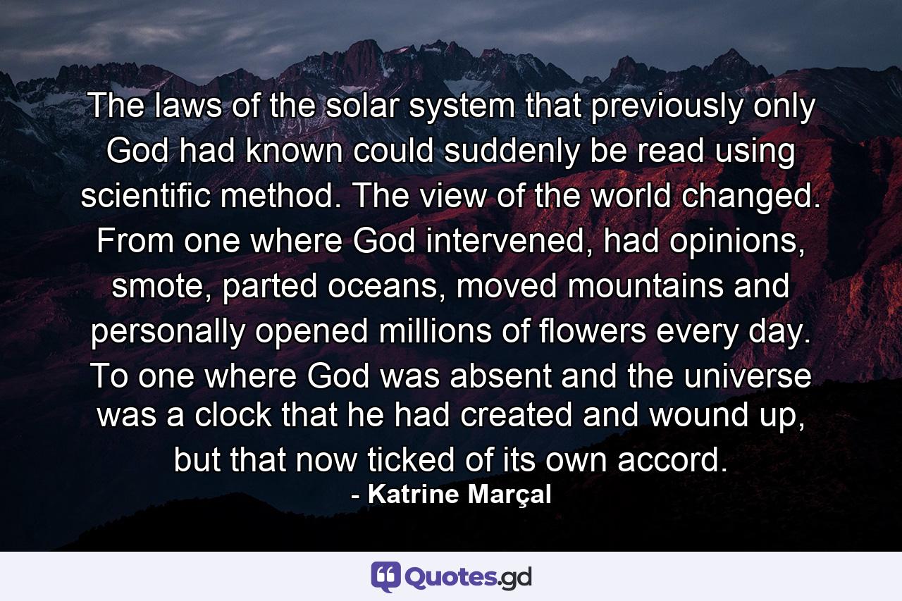 The laws of the solar system that previously only God had known could suddenly be read using scientific method. The view of the world changed. From one where God intervened, had opinions, smote, parted oceans, moved mountains and personally opened millions of flowers every day. To one where God was absent and the universe was a clock that he had created and wound up, but that now ticked of its own accord. - Quote by Katrine Marçal