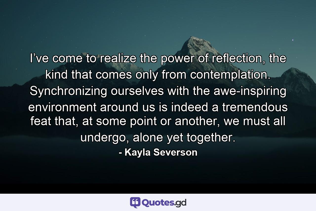 I’ve come to realize the power of reflection, the kind that comes only from contemplation. Synchronizing ourselves with the awe-inspiring environment around us is indeed a tremendous feat that, at some point or another, we must all undergo, alone yet together. - Quote by Kayla Severson