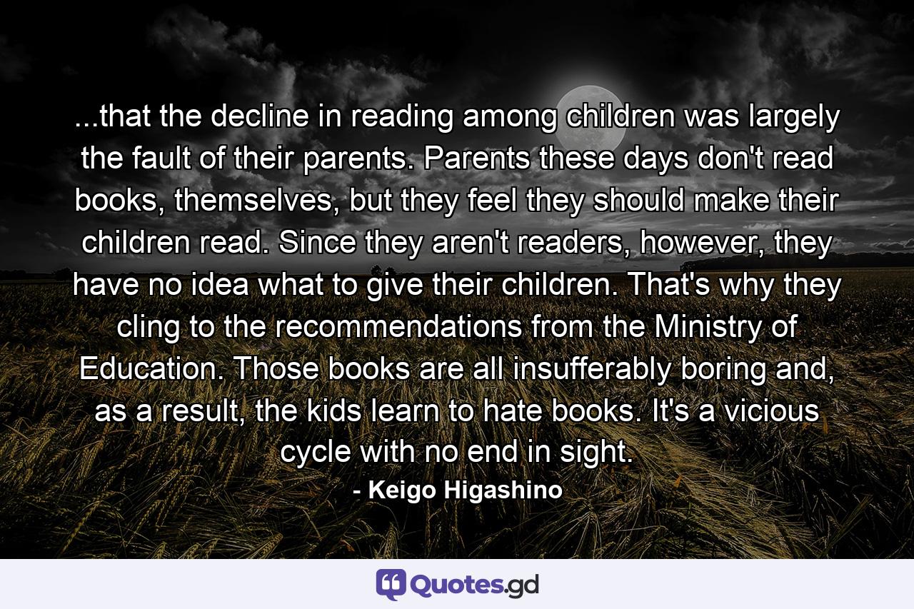 ...that the decline in reading among children was largely the fault of their parents. Parents these days don't read books, themselves, but they feel they should make their children read. Since they aren't readers, however, they have no idea what to give their children. That's why they cling to the recommendations from the Ministry of Education. Those books are all insufferably boring and, as a result, the kids learn to hate books. It's a vicious cycle with no end in sight. - Quote by Keigo Higashino