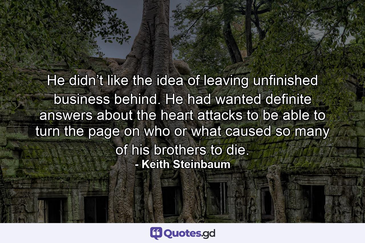 He didn’t like the idea of leaving unfinished business behind. He had wanted definite answers about the heart attacks to be able to turn the page on who or what caused so many of his brothers to die. - Quote by Keith Steinbaum