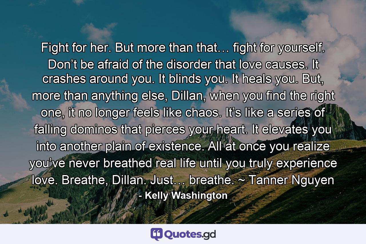 Fight for her. But more than that… fight for yourself. Don’t be afraid of the disorder that love causes. It crashes around you. It blinds you. It heals you. But, more than anything else, Dillan, when you find the right one, it no longer feels like chaos. It’s like a series of falling dominos that pierces your heart. It elevates you into another plain of existence. All at once you realize you’ve never breathed real life until you truly experience love. Breathe, Dillan. Just… breathe. ~ Tanner Nguyen - Quote by Kelly Washington