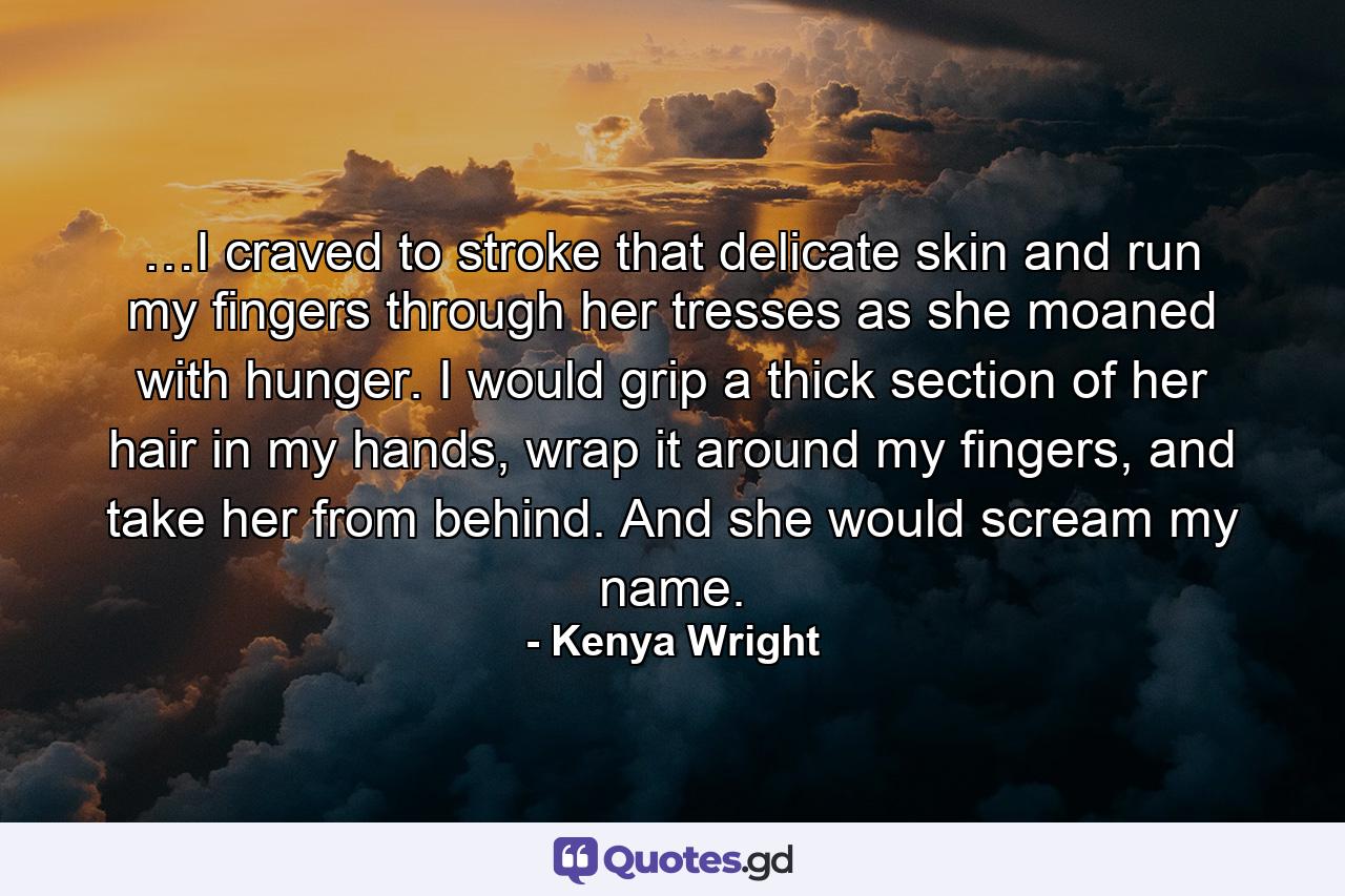 …I craved to stroke that delicate skin and run my fingers through her tresses as she moaned with hunger. I would grip a thick section of her hair in my hands, wrap it around my fingers, and take her from behind. And she would scream my name. - Quote by Kenya Wright