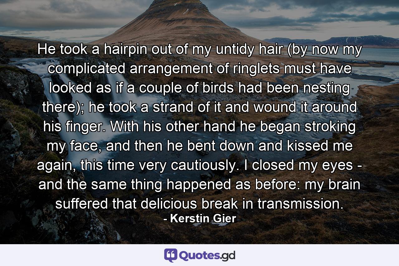 He took a hairpin out of my untidy hair (by now my complicated arrangement of ringlets must have looked as if a couple of birds had been nesting there); he took a strand of it and wound it around his finger. With his other hand he began stroking my face, and then he bent down and kissed me again, this time very cautiously. I closed my eyes - and the same thing happened as before: my brain suffered that delicious break in transmission. - Quote by Kerstin Gier