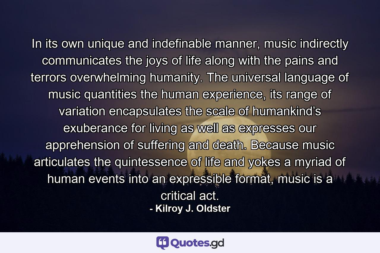 In its own unique and indefinable manner, music indirectly communicates the joys of life along with the pains and terrors overwhelming humanity. The universal language of music quantities the human experience, its range of variation encapsulates the scale of humankind’s exuberance for living as well as expresses our apprehension of suffering and death. Because music articulates the quintessence of life and yokes a myriad of human events into an expressible format, music is a critical act. - Quote by Kilroy J. Oldster