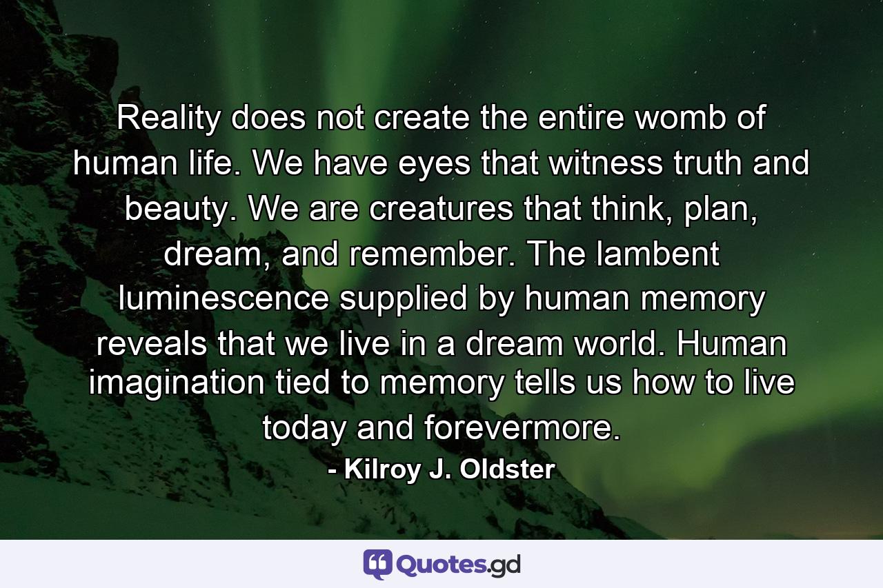 Reality does not create the entire womb of human life. We have eyes that witness truth and beauty. We are creatures that think, plan, dream, and remember. The lambent luminescence supplied by human memory reveals that we live in a dream world. Human imagination tied to memory tells us how to live today and forevermore. - Quote by Kilroy J. Oldster