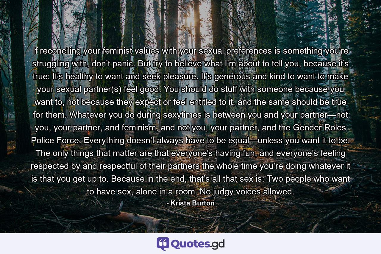 If reconciling your feminist values with your sexual preferences is something you’re struggling with, don’t panic. But try to believe what I’m about to tell you, because it’s true: It’s healthy to want and seek pleasure. It’s generous and kind to want to make your sexual partner(s) feel good. You should do stuff with someone because you want to, not because they expect or feel entitled to it, and the same should be true for them. Whatever you do during sexytimes is between you and your partner—not you, your partner, and feminism, and not you, your partner, and the Gender Roles Police Force. Everything doesn’t always have to be equal—unless you want it to be. The only things that matter are that everyone’s having fun, and everyone’s feeling respected by and respectful of their partners the whole time you’re doing whatever it is that you get up to. Because in the end, that’s all that sex is: Two people who want to have sex, alone in a room. No judgy voices allowed. - Quote by Krista Burton