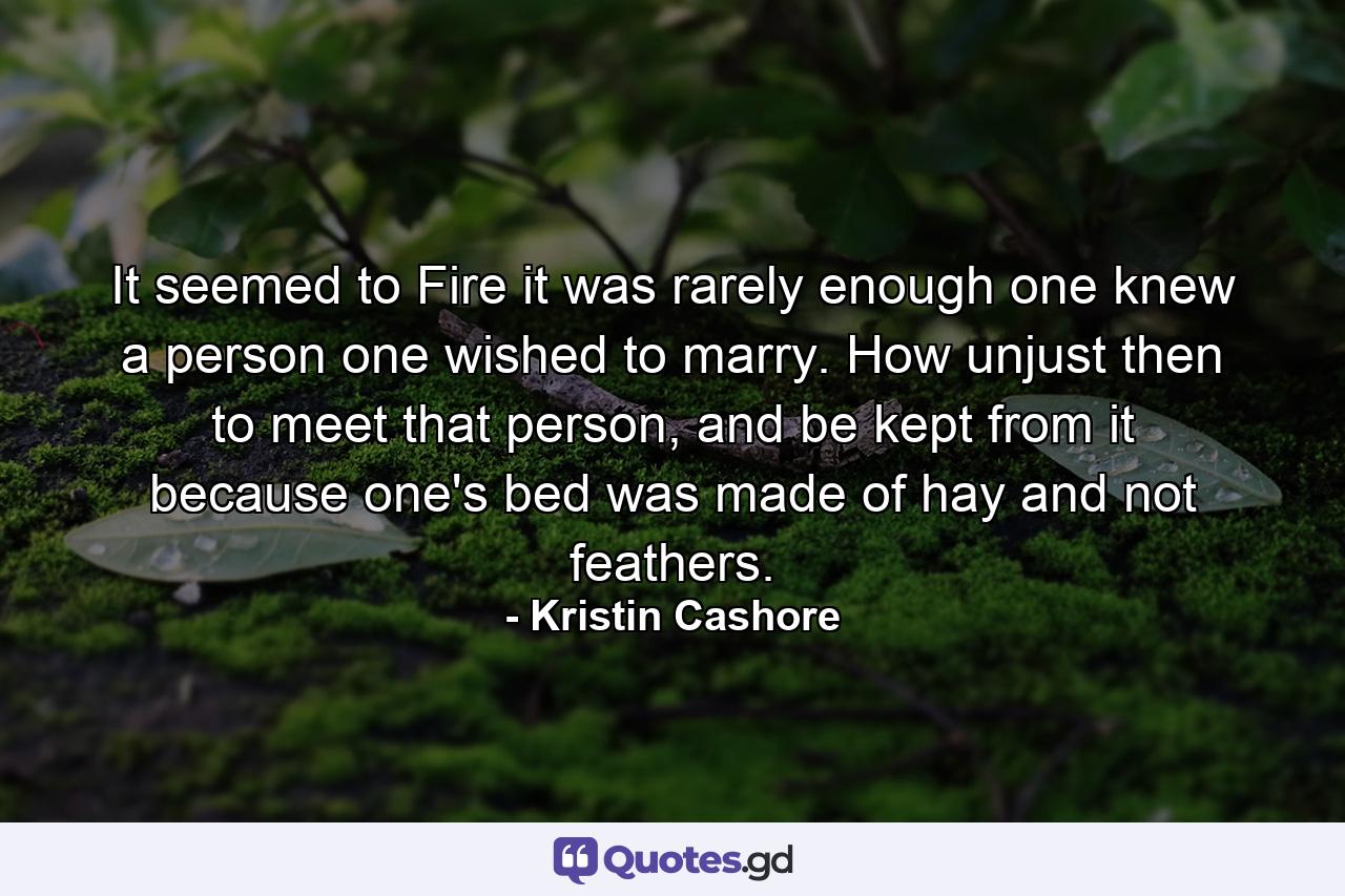 It seemed to Fire it was rarely enough one knew a person one wished to marry. How unjust then to meet that person, and be kept from it because one's bed was made of hay and not feathers. - Quote by Kristin Cashore